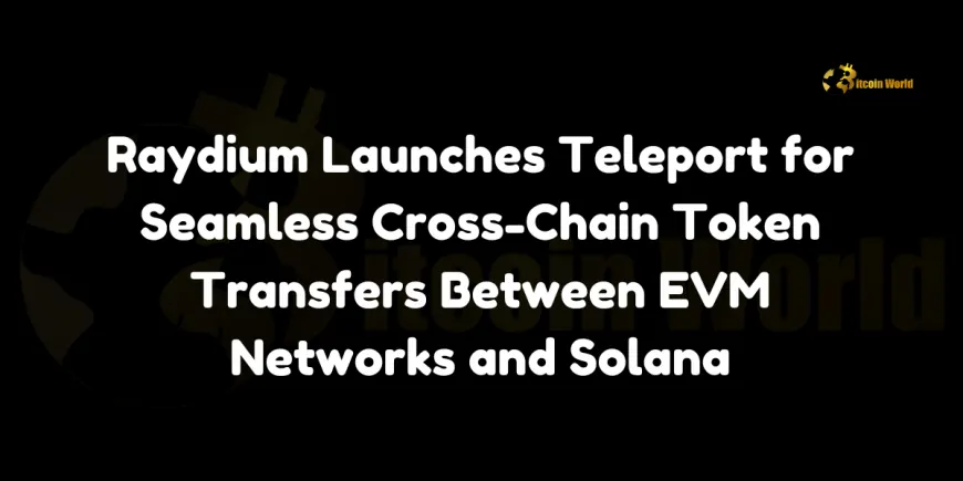 Raydium Launches Teleport for Seamless Cross-Chain Token Transfers Between EVM Networks and Solana